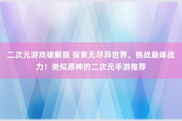 二次元游戏破解版 探索无尽异世界，挑战巅峰战力！类似原神的二次元手游推荐