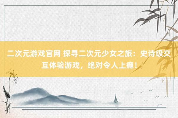 二次元游戏官网 探寻二次元少女之旅：史诗级交互体验游戏，绝对令人上瘾！