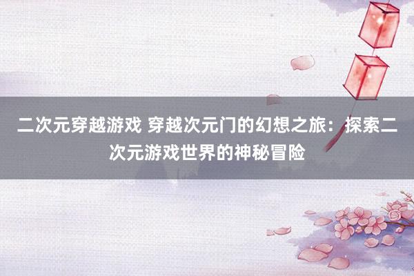 二次元穿越游戏 穿越次元门的幻想之旅：探索二次元游戏世界的神秘冒险