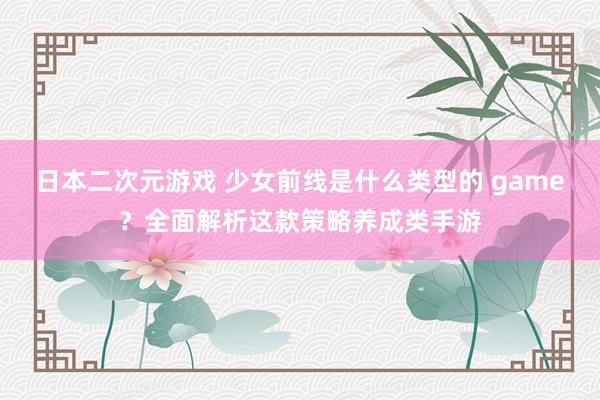日本二次元游戏 少女前线是什么类型的 game？全面解析这款策略养成类手游