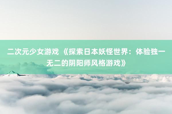 二次元少女游戏 《探索日本妖怪世界：体验独一无二的阴阳师风格游戏》