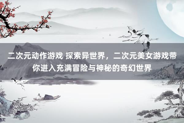 二次元动作游戏 探索异世界，二次元美女游戏带你进入充满冒险与神秘的奇幻世界