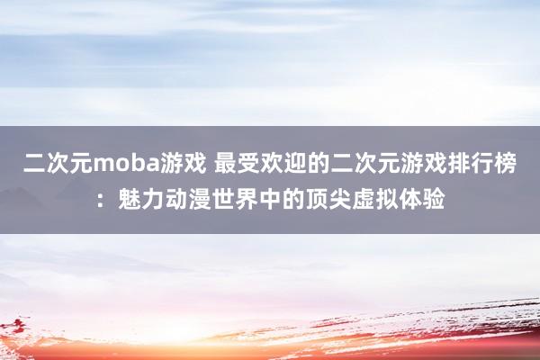 二次元moba游戏 最受欢迎的二次元游戏排行榜：魅力动漫世界中的顶尖虚拟体验