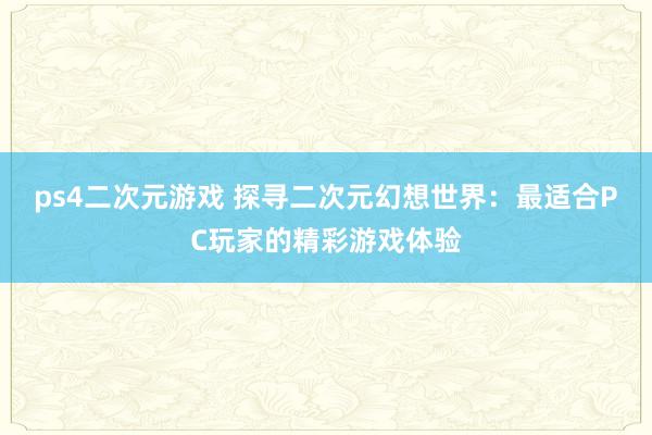 ps4二次元游戏 探寻二次元幻想世界：最适合PC玩家的精彩游戏体验