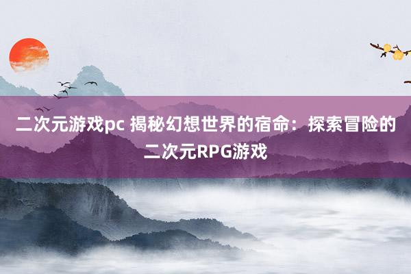 二次元游戏pc 揭秘幻想世界的宿命：探索冒险的二次元RPG游戏