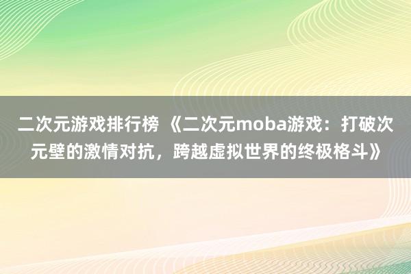 二次元游戏排行榜 《二次元moba游戏：打破次元壁的激情对抗，跨越虚拟世界的终极格斗》