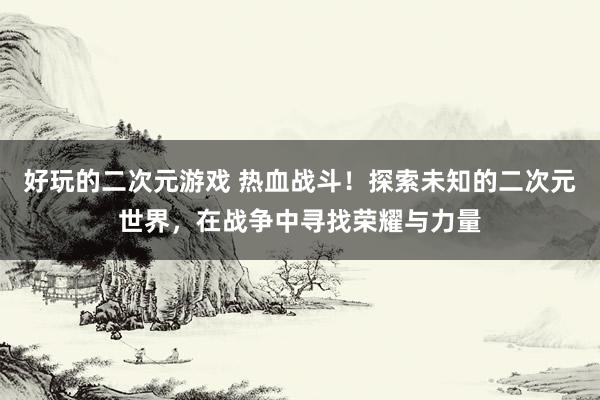 好玩的二次元游戏 热血战斗！探索未知的二次元世界，在战争中寻找荣耀与力量