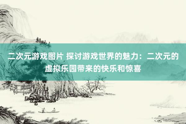 二次元游戏图片 探讨游戏世界的魅力：二次元的虚拟乐园带来的快乐和惊喜