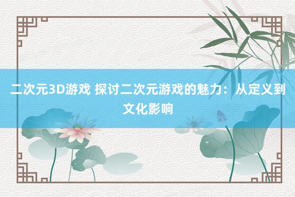 二次元3D游戏 探讨二次元游戏的魅力：从定义到文化影响
