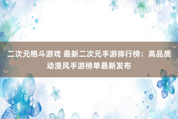 二次元格斗游戏 最新二次元手游排行榜：高品质动漫风手游榜单最新发布