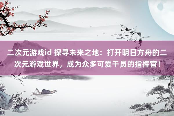 二次元游戏id 探寻未来之地：打开明日方舟的二次元游戏世界，成为众多可爱干员的指挥官！