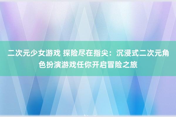 二次元少女游戏 探险尽在指尖：沉浸式二次元角色扮演游戏任你开启冒险之旅