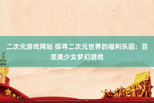 二次元游戏网站 探寻二次元世界的福利乐园：百变美少女梦幻游戏