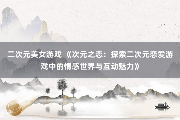 二次元美女游戏 《次元之恋：探索二次元恋爱游戏中的情感世界与互动魅力》