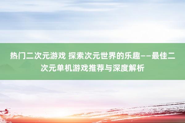 热门二次元游戏 探索次元世界的乐趣——最佳二次元单机游戏推荐与深度解析