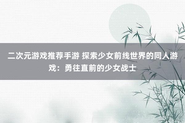 二次元游戏推荐手游 探索少女前线世界的同人游戏：勇往直前的少女战士