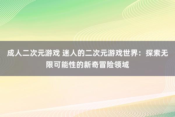 成人二次元游戏 迷人的二次元游戏世界：探索无限可能性的新奇冒险领域