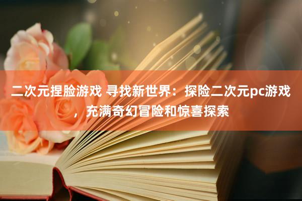 二次元捏脸游戏 寻找新世界：探险二次元pc游戏，充满奇幻冒险和惊喜探索