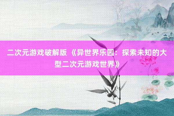 二次元游戏破解版 《异世界乐园：探索未知的大型二次元游戏世界》