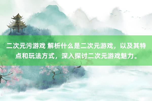 二次元污游戏 解析什么是二次元游戏，以及其特点和玩法方式，深入探讨二次元游戏魅力。