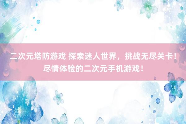 二次元塔防游戏 探索迷人世界，挑战无尽关卡！尽情体验的二次元手机游戏！