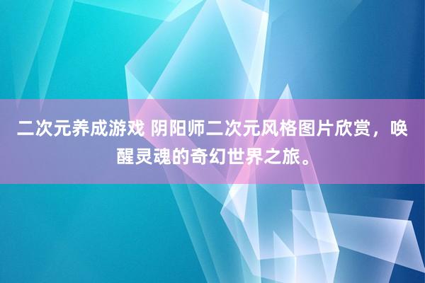 二次元养成游戏 阴阳师二次元风格图片欣赏，唤醒灵魂的奇幻世界之旅。