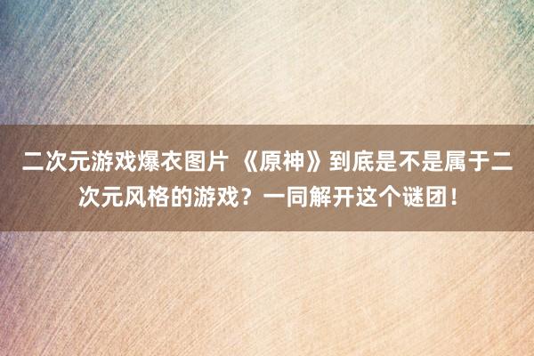 二次元游戏爆衣图片 《原神》到底是不是属于二次元风格的游戏？一同解开这个谜团！
