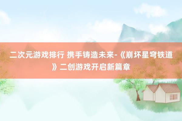 二次元游戏排行 携手铸造未来-《崩坏星穹铁道》二创游戏开启新篇章