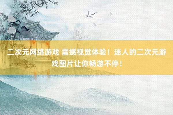 二次元网络游戏 震撼视觉体验！迷人的二次元游戏图片让你畅游不停！