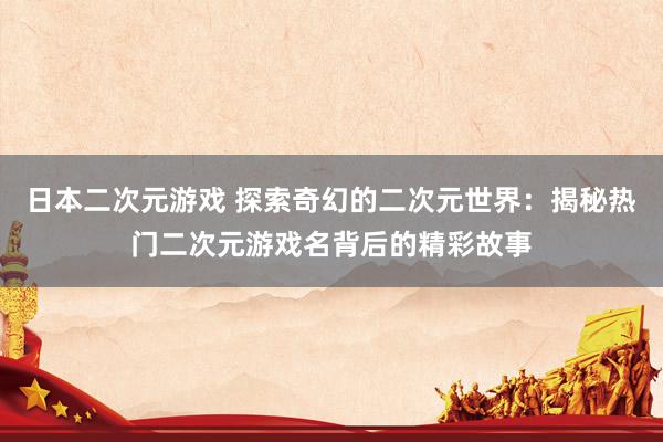 日本二次元游戏 探索奇幻的二次元世界：揭秘热门二次元游戏名背后的精彩故事