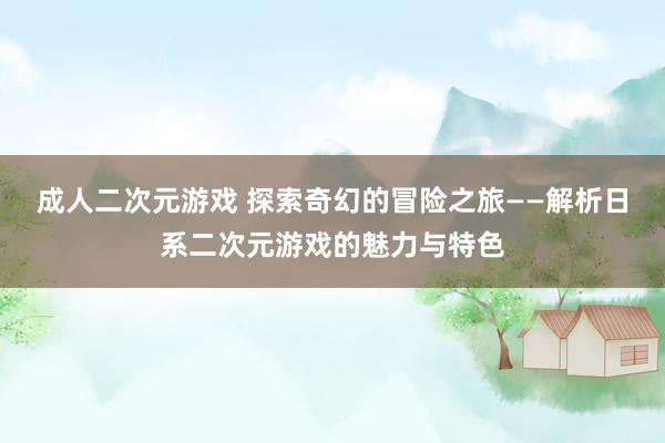 成人二次元游戏 探索奇幻的冒险之旅——解析日系二次元游戏的魅力与特色
