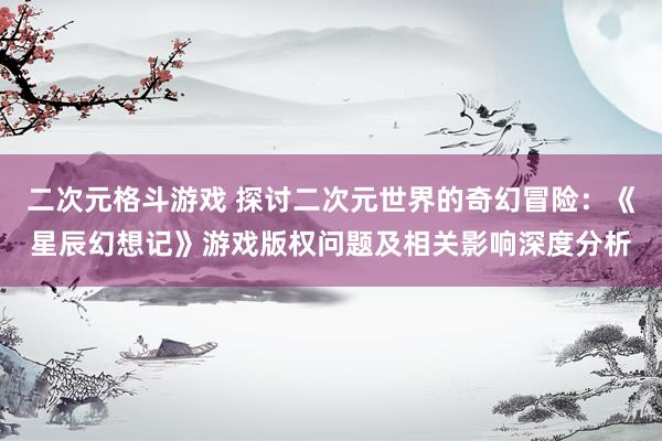 二次元格斗游戏 探讨二次元世界的奇幻冒险：《星辰幻想记》游戏版权问题及相关影响深度分析