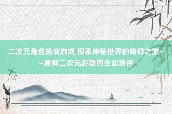 二次元角色扮演游戏 探索神秘世界的奇幻之旅——原神二次元游戏的全面测评