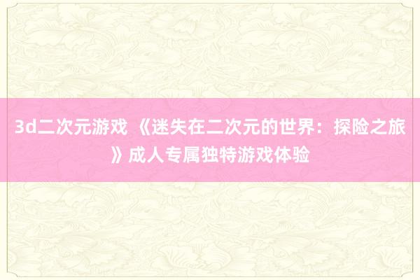 3d二次元游戏 《迷失在二次元的世界：探险之旅》成人专属独特游戏体验