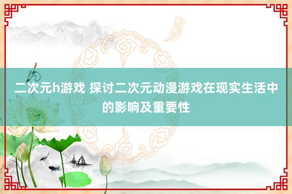 二次元h游戏 探讨二次元动漫游戏在现实生活中的影响及重要性