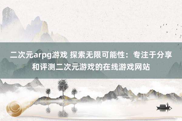 二次元arpg游戏 探索无限可能性：专注于分享和评测二次元游戏的在线游戏网站
