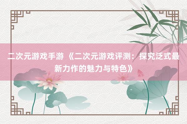 二次元游戏手游 《二次元游戏评测：探究泛式最新力作的魅力与特色》