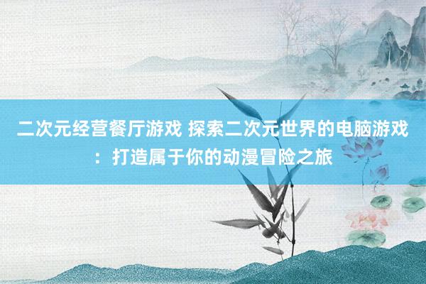二次元经营餐厅游戏 探索二次元世界的电脑游戏：打造属于你的动漫冒险之旅