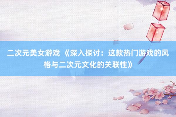 二次元美女游戏 《深入探讨：这款热门游戏的风格与二次元文化的关联性》