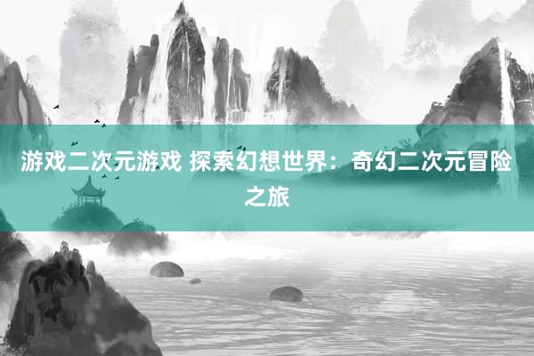游戏二次元游戏 探索幻想世界：奇幻二次元冒险之旅