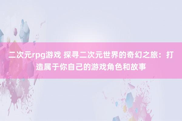 二次元rpg游戏 探寻二次元世界的奇幻之旅：打造属于你自己的游戏角色和故事