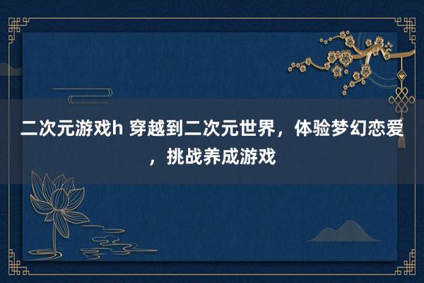 二次元游戏h 穿越到二次元世界，体验梦幻恋爱，挑战养成游戏
