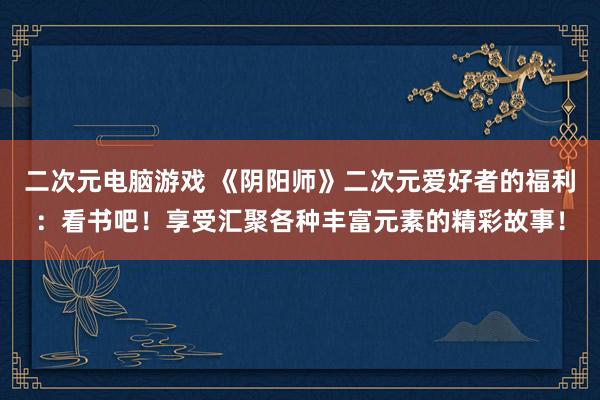 二次元电脑游戏 《阴阳师》二次元爱好者的福利：看书吧！享受汇聚各种丰富元素的精彩故事！