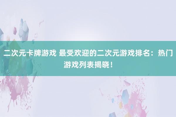 二次元卡牌游戏 最受欢迎的二次元游戏排名：热门游戏列表揭晓！