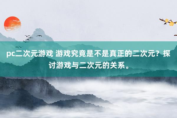 pc二次元游戏 游戏究竟是不是真正的二次元？探讨游戏与二次元的关系。