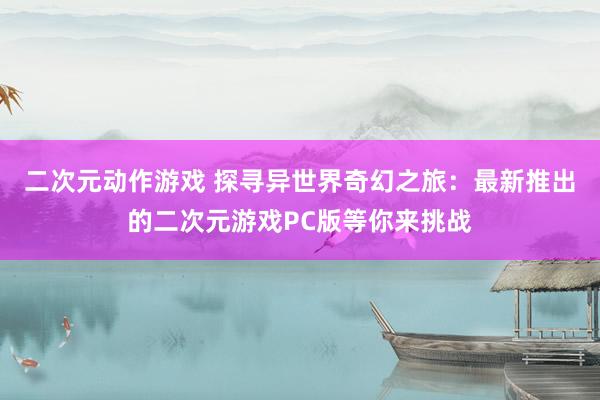 二次元动作游戏 探寻异世界奇幻之旅：最新推出的二次元游戏PC版等你来挑战