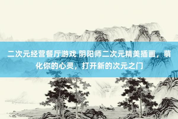 二次元经营餐厅游戏 阴阳师二次元精美插画，萌化你的心灵，打开新的次元之门