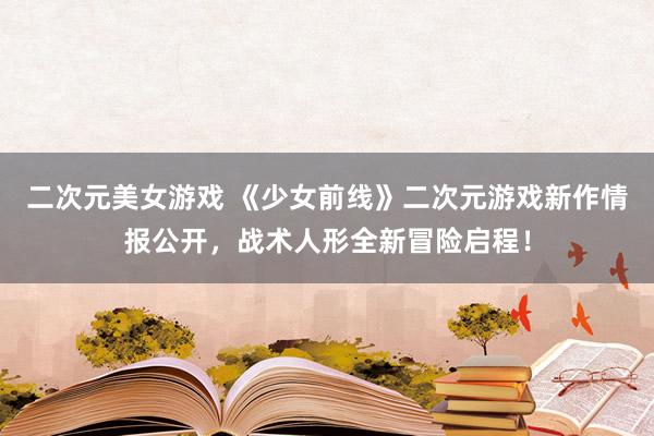二次元美女游戏 《少女前线》二次元游戏新作情报公开，战术人形全新冒险启程！