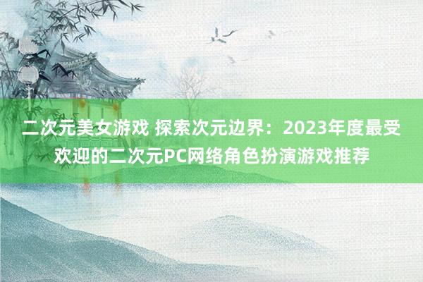 二次元美女游戏 探索次元边界：2023年度最受欢迎的二次元PC网络角色扮演游戏推荐