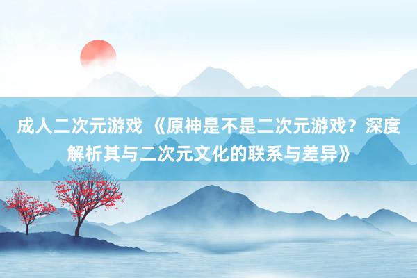 成人二次元游戏 《原神是不是二次元游戏？深度解析其与二次元文化的联系与差异》